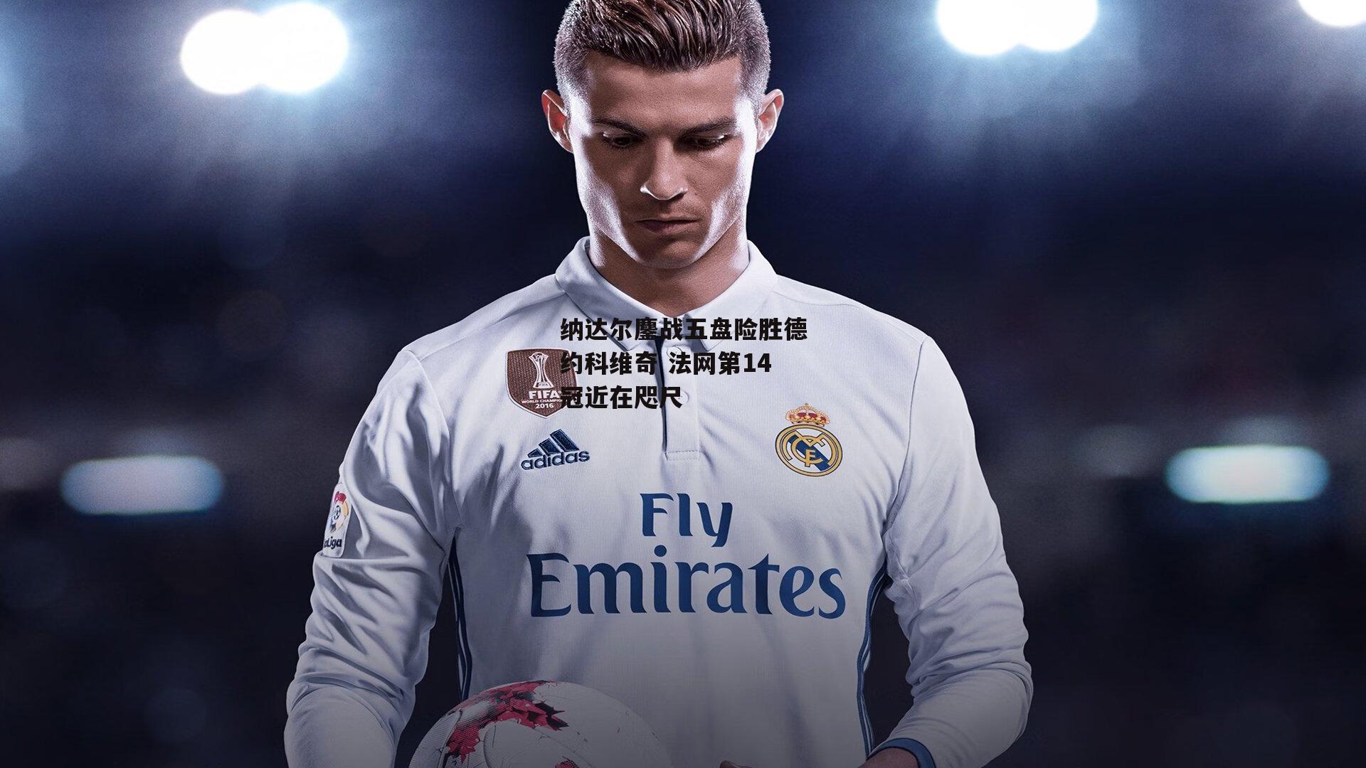 纳达尔鏖战五盘险胜德约科维奇 法网第14冠近在咫尺